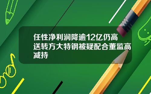 任性净利润降逾12亿仍高送转方大特钢被疑配合董监高减持