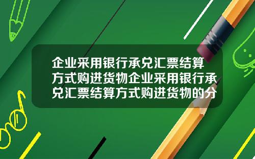 企业采用银行承兑汇票结算方式购进货物企业采用银行承兑汇票结算方式购进货物的分录