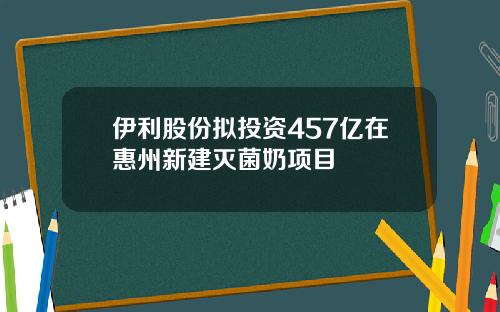 伊利股份拟投资457亿在惠州新建灭菌奶项目