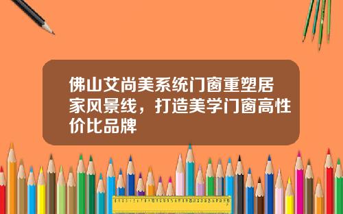 佛山艾尚美系统门窗重塑居家风景线，打造美学门窗高性价比品牌