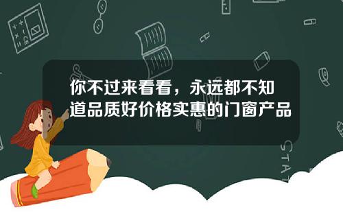 你不过来看看，永远都不知道品质好价格实惠的门窗产品