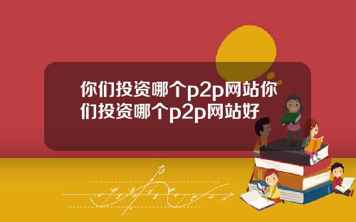 你们投资哪个p2p网站你们投资哪个p2p网站好