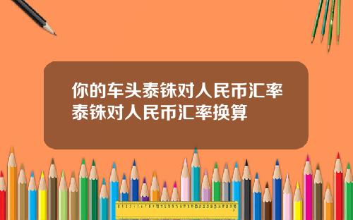 你的车头泰铢对人民币汇率泰铢对人民币汇率换算