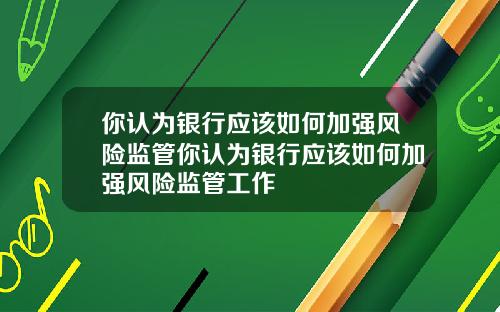 你认为银行应该如何加强风险监管你认为银行应该如何加强风险监管工作