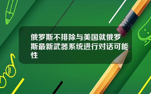 俄罗斯不排除与美国就俄罗斯最新武器系统进行对话可能性