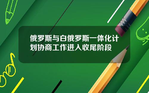 俄罗斯与白俄罗斯一体化计划协商工作进入收尾阶段