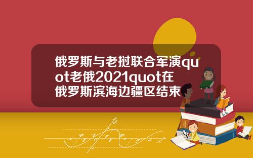 俄罗斯与老挝联合军演quot老俄2021quot在俄罗斯滨海边疆区结束