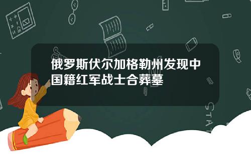 俄罗斯伏尔加格勒州发现中国籍红军战士合葬墓