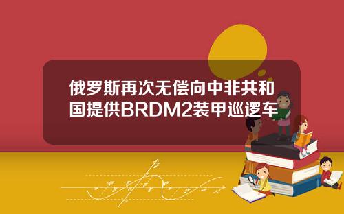 俄罗斯再次无偿向中非共和国提供BRDM2装甲巡逻车