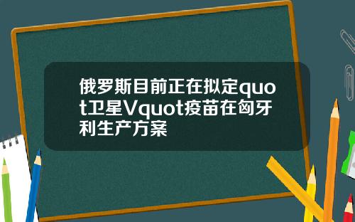 俄罗斯目前正在拟定quot卫星Vquot疫苗在匈牙利生产方案