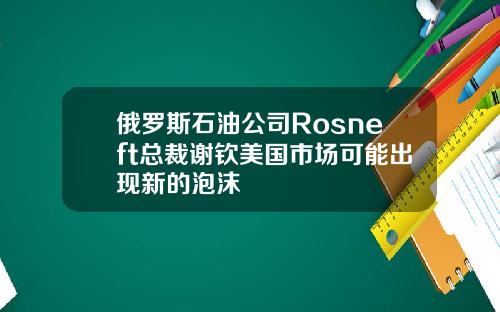 俄罗斯石油公司Rosneft总裁谢钦美国市场可能出现新的泡沫