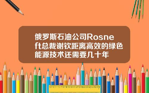 俄罗斯石油公司Rosneft总裁谢钦距离高效的绿色能源技术还需要几十年