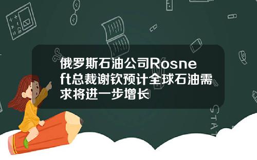 俄罗斯石油公司Rosneft总裁谢钦预计全球石油需求将进一步增长