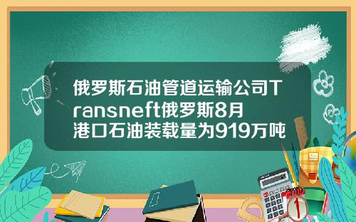 俄罗斯石油管道运输公司Transneft俄罗斯8月港口石油装载量为919万吨