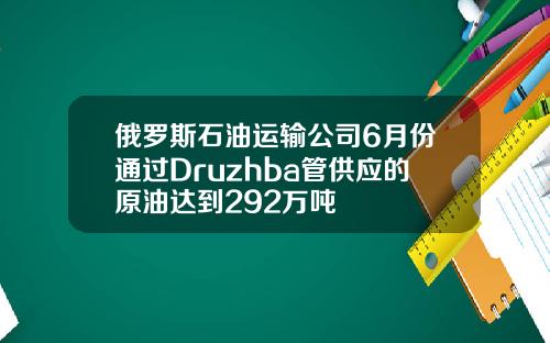 俄罗斯石油运输公司6月份通过Druzhba管供应的原油达到292万吨