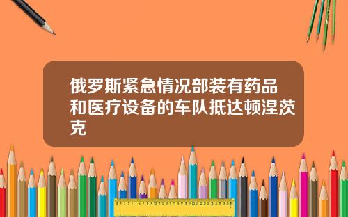 俄罗斯紧急情况部装有药品和医疗设备的车队抵达顿涅茨克
