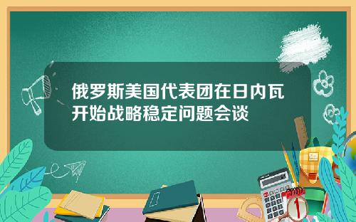 俄罗斯美国代表团在日内瓦开始战略稳定问题会谈