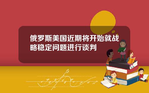 俄罗斯美国近期将开始就战略稳定问题进行谈判