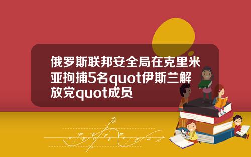 俄罗斯联邦安全局在克里米亚拘捕5名quot伊斯兰解放党quot成员