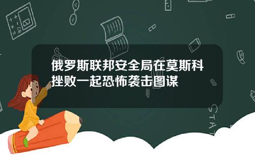 俄罗斯联邦安全局在莫斯科挫败一起恐怖袭击图谋