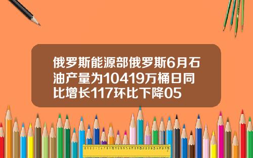 俄罗斯能源部俄罗斯6月石油产量为10419万桶日同比增长117环比下降05