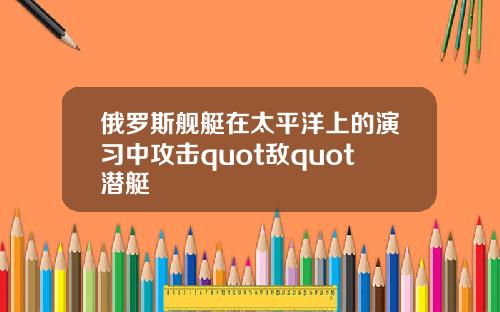 俄罗斯舰艇在太平洋上的演习中攻击quot敌quot潜艇
