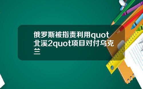 俄罗斯被指责利用quot北溪2quot项目对付乌克兰