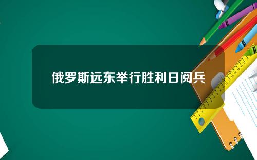 俄罗斯远东举行胜利日阅兵