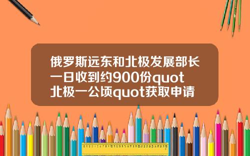俄罗斯远东和北极发展部长一日收到约900份quot北极一公顷quot获取申请