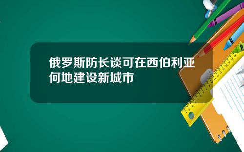 俄罗斯防长谈可在西伯利亚何地建设新城市
