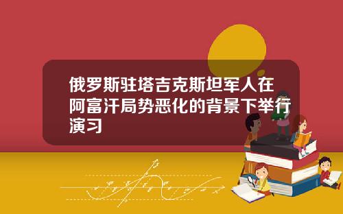 俄罗斯驻塔吉克斯坦军人在阿富汗局势恶化的背景下举行演习