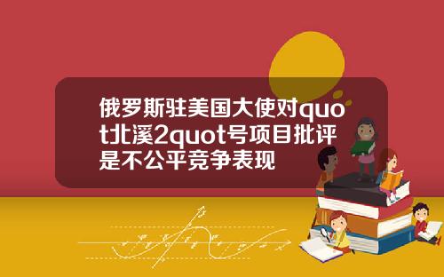 俄罗斯驻美国大使对quot北溪2quot号项目批评是不公平竞争表现
