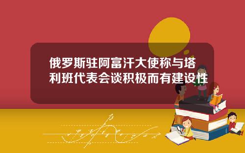 俄罗斯驻阿富汗大使称与塔利班代表会谈积极而有建设性