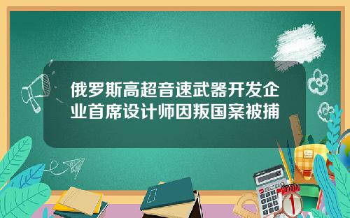 俄罗斯高超音速武器开发企业首席设计师因叛国案被捕