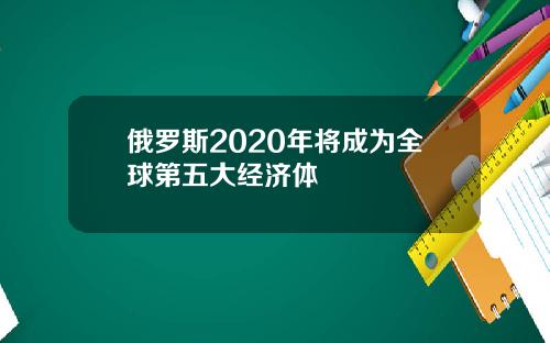 俄罗斯2020年将成为全球第五大经济体