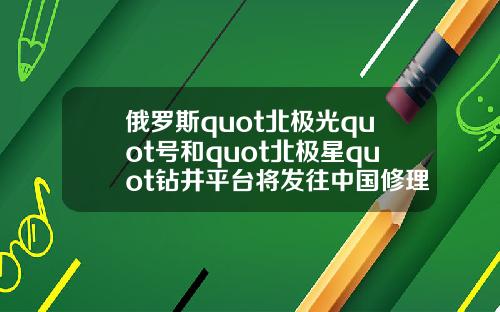 俄罗斯quot北极光quot号和quot北极星quot钻井平台将发往中国修理