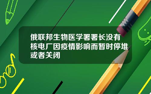 俄联邦生物医学署署长没有核电厂因疫情影响而暂时停堆或者关闭