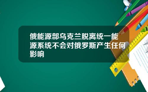 俄能源部乌克兰脱离统一能源系统不会对俄罗斯产生任何影响