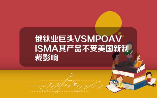 俄钛业巨头VSMPOAVISMA其产品不受美国新制裁影响