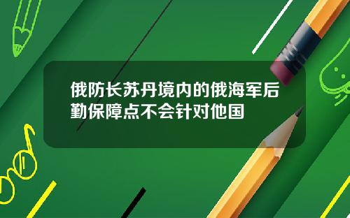 俄防长苏丹境内的俄海军后勤保障点不会针对他国