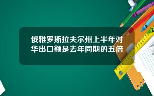 俄雅罗斯拉夫尔州上半年对华出口额是去年同期的五倍
