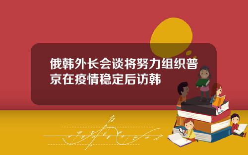 俄韩外长会谈将努力组织普京在疫情稳定后访韩