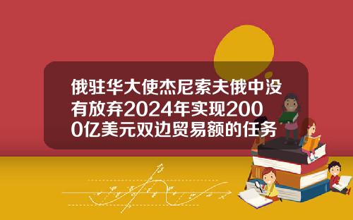 俄驻华大使杰尼索夫俄中没有放弃2024年实现2000亿美元双边贸易额的任务
