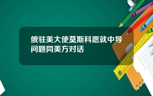 俄驻美大使莫斯科愿就中导问题同美方对话