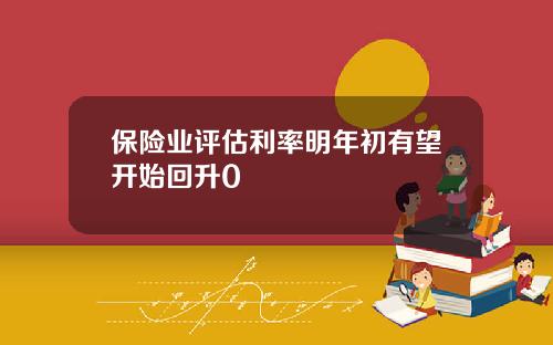 保险业评估利率明年初有望开始回升0