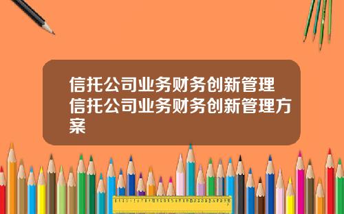信托公司业务财务创新管理信托公司业务财务创新管理方案