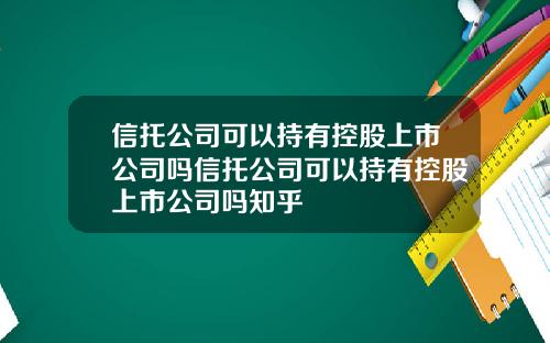 信托公司可以持有控股上市公司吗信托公司可以持有控股上市公司吗知乎