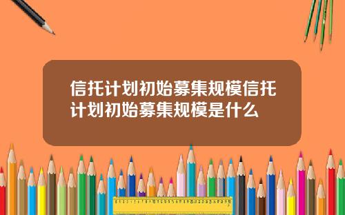 信托计划初始募集规模信托计划初始募集规模是什么
