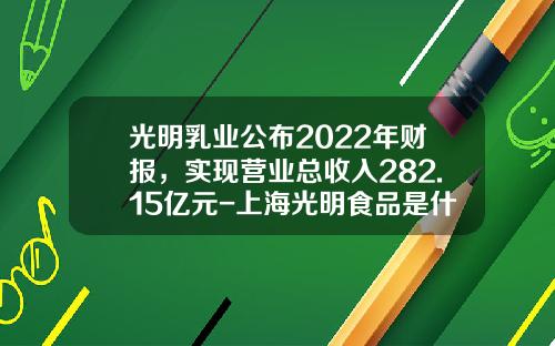 光明乳业公布2022年财报，实现营业总收入282.15亿元-上海光明食品是什么公司