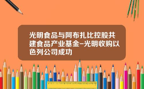 光明食品与阿布扎比控股共建食品产业基金-光明收购以色列公司成功